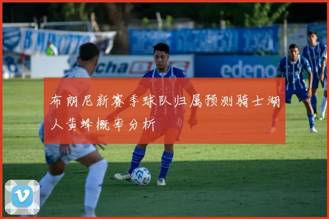 布朗尼新赛季球队归属预测骑士湖人黄蜂概率分析