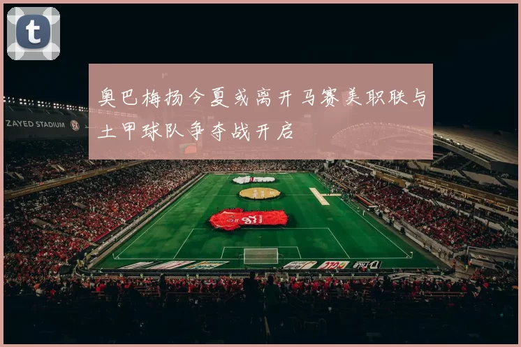 奥巴梅扬今夏或离开马赛美职联与土甲球队争夺战开启