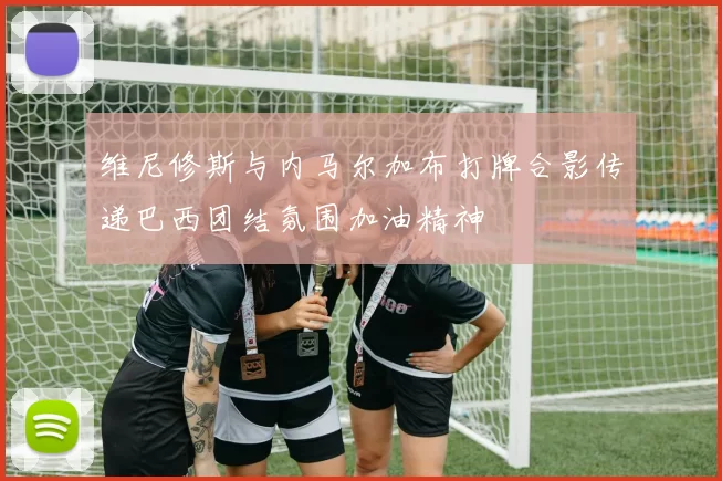 维尼修斯与内马尔加布打牌合影传递巴西团结氛围加油精神