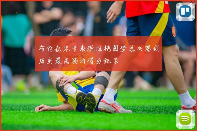 布伦森末节表现惊艳圆梦总决赛创历史最高场均得分纪录