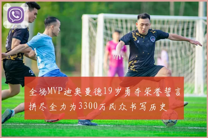 全场MVP迪奥曼德19岁勇夺荣誉誓言拼尽全力为3300万民众书写历史